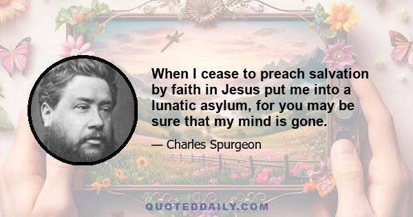 When I cease to preach salvation by faith in Jesus put me into a lunatic asylum, for you may be sure that my mind is gone.