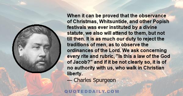 When it can be proved that the observance of Christmas, Whitsuntide, and other Popish festivals was ever instituted by a divine statute, we also will attend to them, but not till then. It is as much our duty to reject