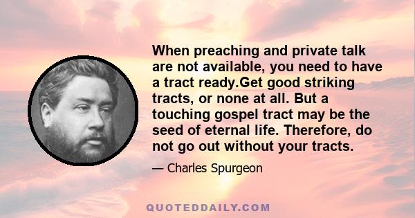 When preaching and private talk are not available, you need to have a tract ready.Get good striking tracts, or none at all. But a touching gospel tract may be the seed of eternal life. Therefore, do not go out without