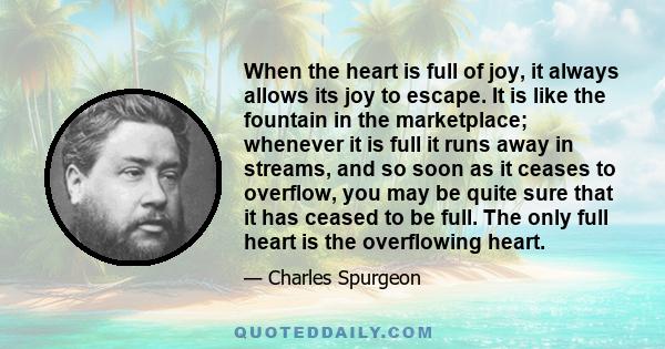 When the heart is full of joy, it always allows its joy to escape. It is like the fountain in the marketplace; whenever it is full it runs away in streams, and so soon as it ceases to overflow, you may be quite sure