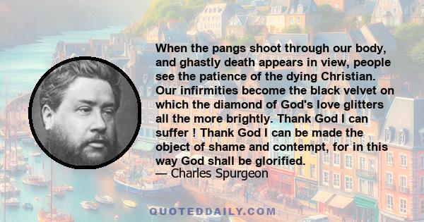 When the pangs shoot through our body, and ghastly death appears in view, people see the patience of the dying Christian. Our infirmities become the black velvet on which the diamond of God's love glitters all the more