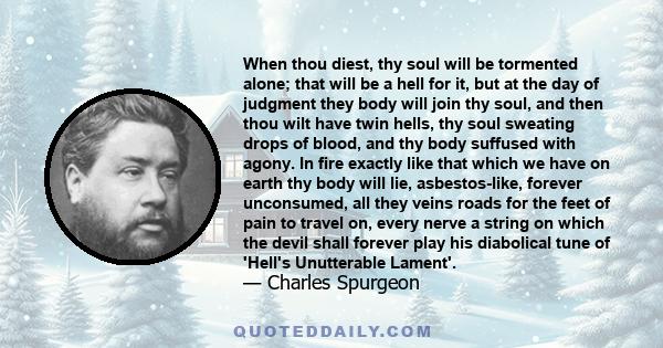 When thou diest, thy soul will be tormented alone; that will be a hell for it, but at the day of judgment they body will join thy soul, and then thou wilt have twin hells, thy soul sweating drops of blood, and thy body