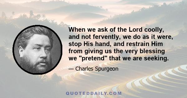 When we ask of the Lord coolly, and not fervently, we do as it were, stop His hand, and restrain Him from giving us the very blessing we pretend that we are seeking.