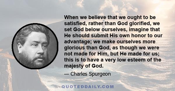 When we believe that we ought to be satisfied, rather than God glorified, we set God below ourselves, imagine that He should submit His own honor to our advantage; we make ourselves more glorious than God, as though we