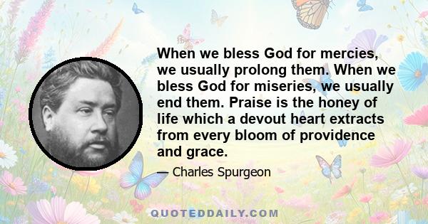 When we bless God for mercies, we usually prolong them. When we bless God for miseries, we usually end them. Praise is the honey of life which a devout heart extracts from every bloom of providence and grace.