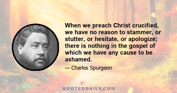 When we preach Christ crucified, we have no reason to stammer, or stutter, or hesitate, or apologize; there is nothing in the gospel of which we have any cause to be ashamed.