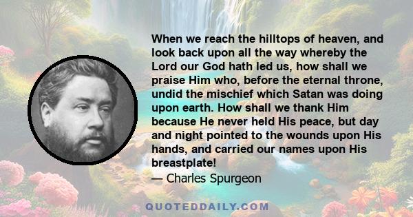 When we reach the hilltops of heaven, and look back upon all the way whereby the Lord our God hath led us, how shall we praise Him who, before the eternal throne, undid the mischief which Satan was doing upon earth. How 