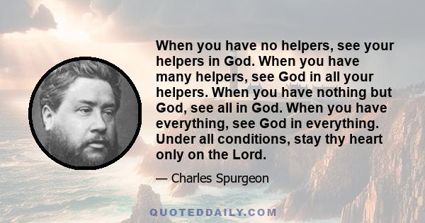 When you have no helpers, see your helpers in God. When you have many helpers, see God in all your helpers. When you have nothing but God, see all in God. When you have everything, see God in everything. Under all