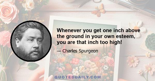 Whenever you get one inch above the ground in your own esteem, you are that inch too high!