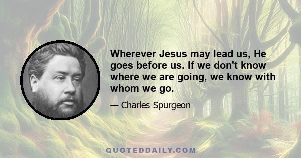 Wherever Jesus may lead us, He goes before us. If we don't know where we are going, we know with whom we go.