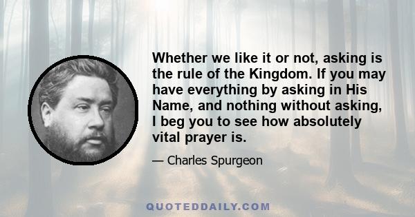 Whether we like it or not, asking is the rule of the Kingdom. If you may have everything by asking in His Name, and nothing without asking, I beg you to see how absolutely vital prayer is.