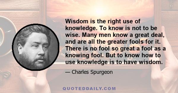 Wisdom is the right use of knowledge. To know is not to be wise. Many men know a great deal, and are all the greater fools for it. There is no fool so great a fool as a knowing fool. But to know how to use knowledge is