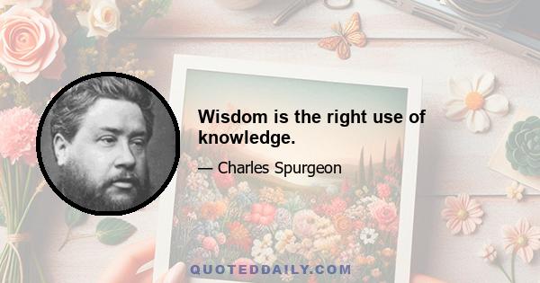 Wisdom is the right use of knowledge.