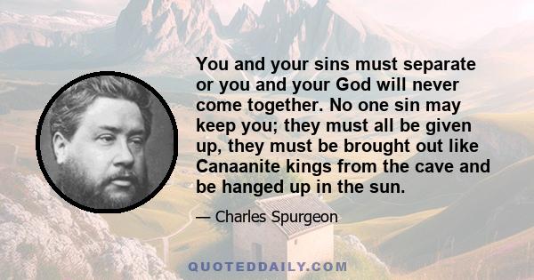 You and your sins must separate or you and your God will never come together. No one sin may keep you; they must all be given up, they must be brought out like Canaanite kings from the cave and be hanged up in the sun.