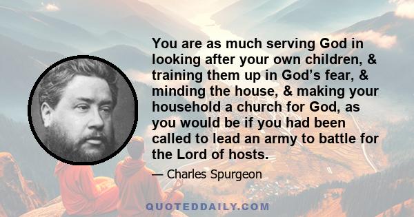 You are as much serving God in looking after your own children, & training them up in God’s fear, & minding the house, & making your household a church for God, as you would be if you had been called to lead an army to