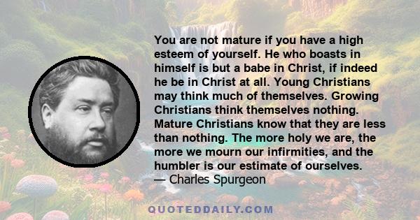 You are not mature if you have a high esteem of yourself. He who boasts in himself is but a babe in Christ, if indeed he be in Christ at all. Young Christians may think much of themselves. Growing Christians think