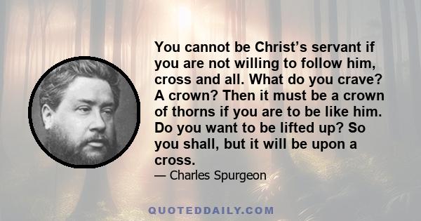 You cannot be Christ’s servant if you are not willing to follow him, cross and all. What do you crave? A crown? Then it must be a crown of thorns if you are to be like him. Do you want to be lifted up? So you shall, but 