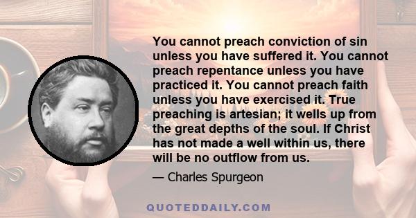 You cannot preach conviction of sin unless you have suffered it. You cannot preach repentance unless you have practiced it. You cannot preach faith unless you have exercised it. True preaching is artesian; it wells up