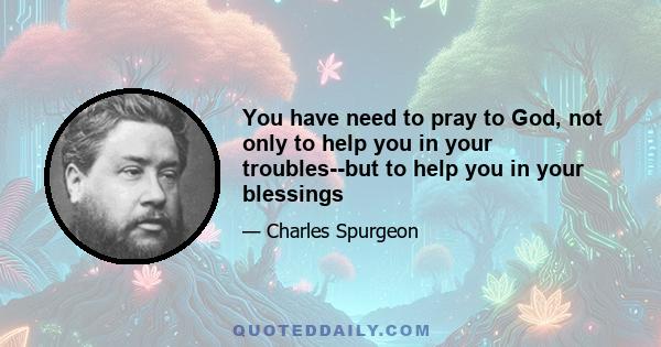 You have need to pray to God, not only to help you in your troubles--but to help you in your blessings