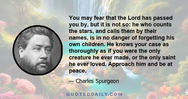 You may fear that the Lord has passed you by, but it is not so: he who counts the stars, and calls them by their names, is in no danger of forgetting his own children. He knows your case as thoroughly as if you were the 