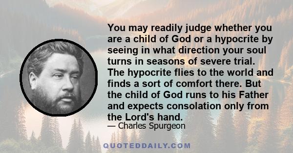 You may readily judge whether you are a child of God or a hypocrite by seeing in what direction your soul turns in seasons of severe trial. The hypocrite flies to the world and finds a sort of comfort there. But the