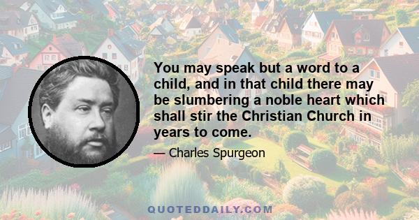 You may speak but a word to a child, and in that child there may be slumbering a noble heart which shall stir the Christian Church in years to come.