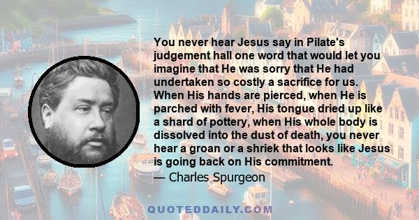 You never hear Jesus say in Pilate's judgement hall one word that would let you imagine that He was sorry that He had undertaken so costly a sacrifice for us. When His hands are pierced, when He is parched with fever,