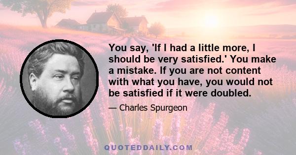 You say, 'If I had a little more, I should be very satisfied.' You make a mistake. If you are not content with what you have, you would not be satisfied if it were doubled.