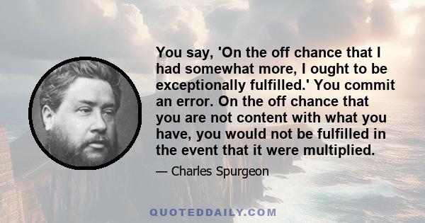 You say, 'On the off chance that I had somewhat more, I ought to be exceptionally fulfilled.' You commit an error. On the off chance that you are not content with what you have, you would not be fulfilled in the event