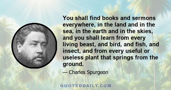 You shall find books and sermons everywhere, in the land and in the sea, in the earth and in the skies, and you shall learn from every living beast, and bird, and fish, and insect, and from every useful or useless plant 