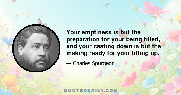 Your emptiness is but the preparation for your being filled, and your casting down is but the making ready for your lifting up.