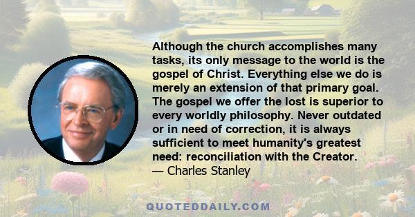 Although the church accomplishes many tasks, its only message to the world is the gospel of Christ. Everything else we do is merely an extension of that primary goal. The gospel we offer the lost is superior to every