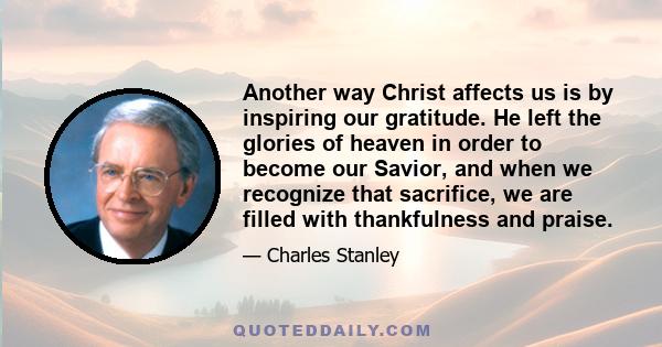 Another way Christ affects us is by inspiring our gratitude. He left the glories of heaven in order to become our Savior, and when we recognize that sacrifice, we are filled with thankfulness and praise.