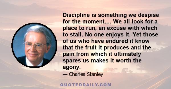 Discipline is something we despise for the moment.... We all look for a place to run, an excuse with which to stall. No one enjoys it. Yet those of us who have endured it know that the fruit it produces and the pain