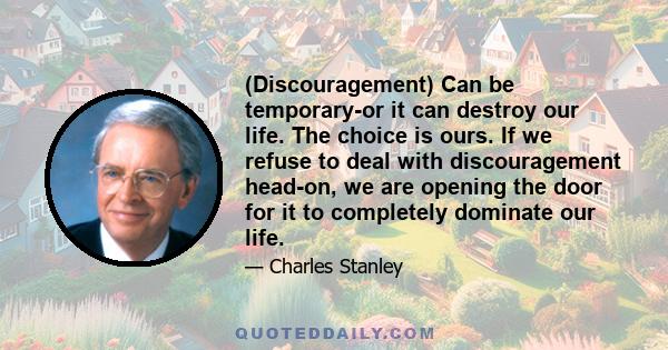 (Discouragement) Can be temporary-or it can destroy our life. The choice is ours. If we refuse to deal with discouragement head-on, we are opening the door for it to completely dominate our life.