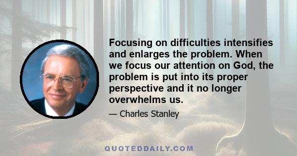 Focusing on difficulties intensifies and enlarges the problem. When we focus our attention on God, the problem is put into its proper perspective and it no longer overwhelms us.