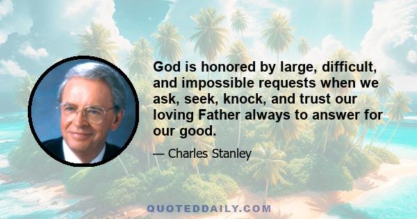 God is honored by large, difficult, and impossible requests when we ask, seek, knock, and trust our loving Father always to answer for our good.