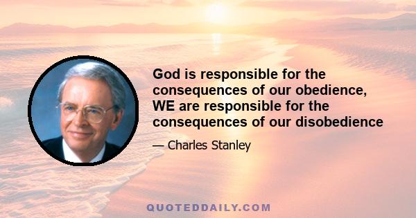 God is responsible for the consequences of our obedience, WE are responsible for the consequences of our disobedience