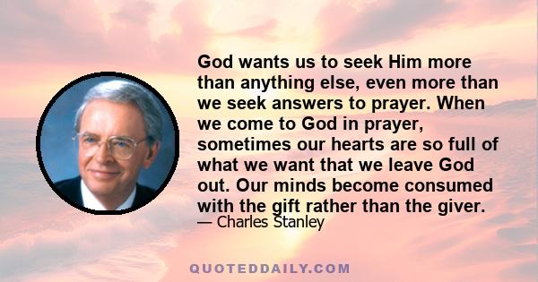 God wants us to seek Him more than anything else, even more than we seek answers to prayer. When we come to God in prayer, sometimes our hearts are so full of what we want that we leave God out. Our minds become