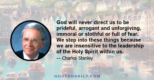 God will never direct us to be prideful, arrogant and unforgiving, immoral or slothful or full of fear. We step into these things because we are insensitive to the leadership of the Holy Spirit within us.