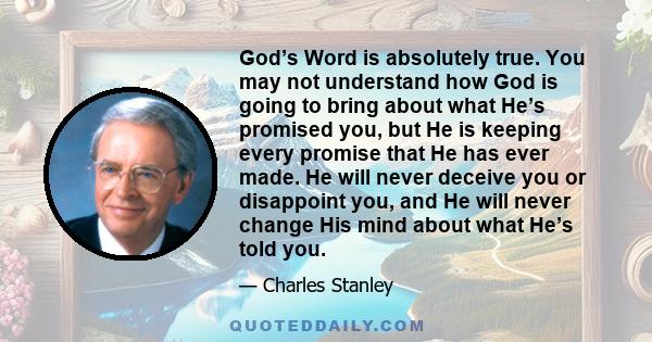 God’s Word is absolutely true. You may not understand how God is going to bring about what He’s promised you, but He is keeping every promise that He has ever made. He will never deceive you or disappoint you, and He