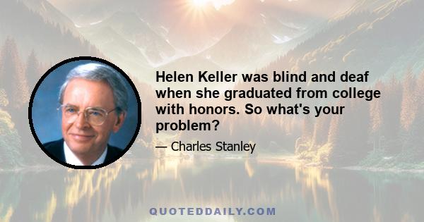 Helen Keller was blind and deaf when she graduated from college with honors. So what's your problem?