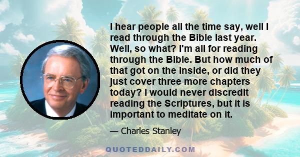 I hear people all the time say, well I read through the Bible last year. Well, so what? I'm all for reading through the Bible. But how much of that got on the inside, or did they just cover three more chapters today? I