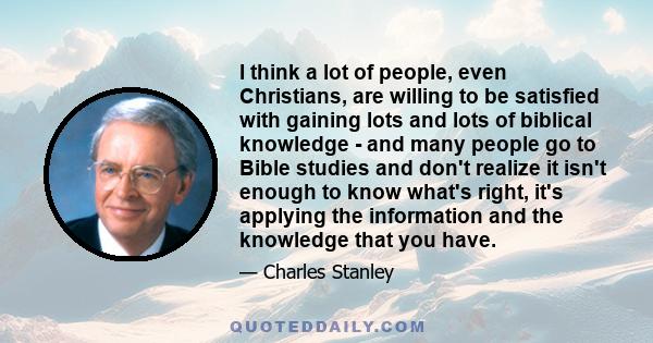 I think a lot of people, even Christians, are willing to be satisfied with gaining lots and lots of biblical knowledge - and many people go to Bible studies and don't realize it isn't enough to know what's right, it's