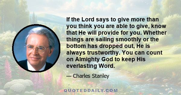 If the Lord says to give more than you think you are able to give, know that He will provide for you. Whether things are sailing smoothly or the bottom has dropped out, He is always trustworthy. You can count on