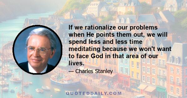 If we rationalize our problems when He points them out, we will spend less and less time meditating because we won't want to face God in that area of our lives.