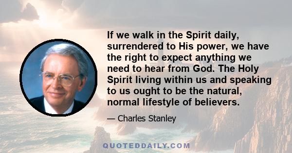 If we walk in the Spirit daily, surrendered to His power, we have the right to expect anything we need to hear from God. The Holy Spirit living within us and speaking to us ought to be the natural, normal lifestyle of