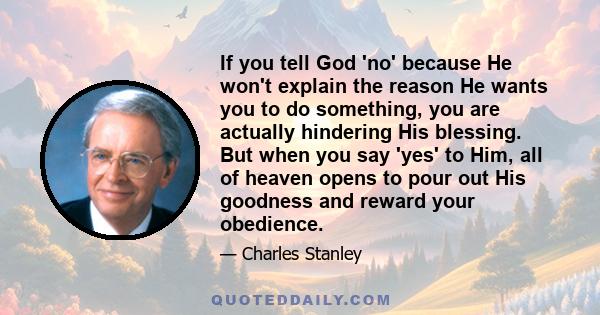 If you tell God 'no' because He won't explain the reason He wants you to do something, you are actually hindering His blessing. But when you say 'yes' to Him, all of heaven opens to pour out His goodness and reward your 