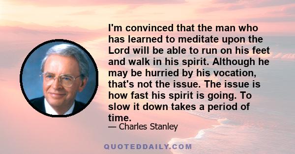 I'm convinced that the man who has learned to meditate upon the Lord will be able to run on his feet and walk in his spirit. Although he may be hurried by his vocation, that's not the issue. The issue is how fast his