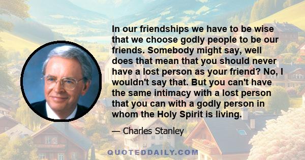 In our friendships we have to be wise that we choose godly people to be our friends. Somebody might say, well does that mean that you should never have a lost person as your friend? No, I wouldn't say that. But you